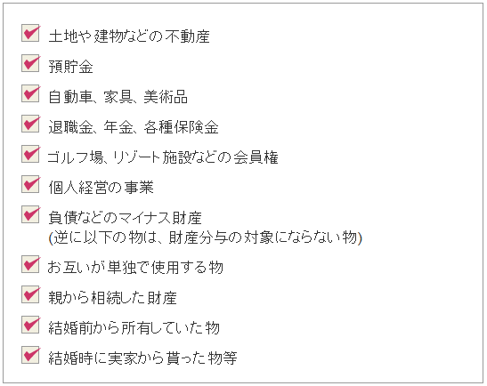 ・土地や建物などの不動産。・預貯金。・自動車、家具、美術品。・退職金、年金、各種保険金。・ゴルフ場、リゾート施設などの会員権。・個人経営の事業。・負債などのマイナス財産(逆に以下の物は、財産分与の対象にならない物)。・親から相続した財産。・結婚前から所有していた物。・結婚時に実家から貰った物等。